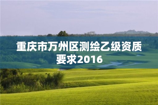 重慶市萬州區(qū)測繪乙級資質(zhì)要求2016