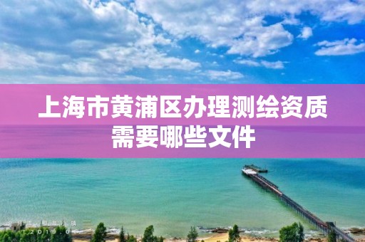 上海市黃浦區辦理測繪資質需要哪些文件