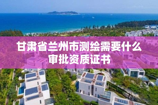 甘肅省蘭州市測繪需要什么審批資質證書