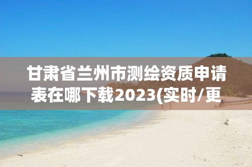 甘肅省蘭州市測繪資質申請表在哪下載2023(實時/更新中)