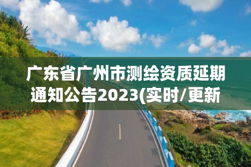 廣東省廣州市測繪資質延期通知公告2023(實時/更新中)