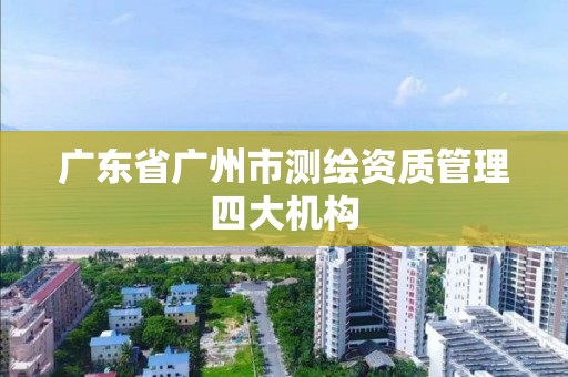 廣東省廣州市測(cè)繪資質(zhì)管理四大機(jī)構(gòu)