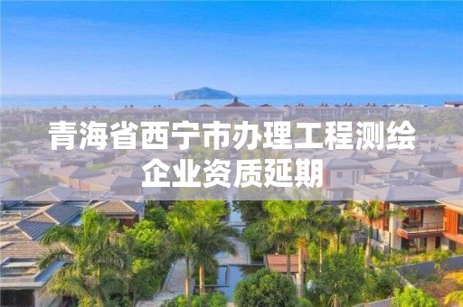 青海省西寧市辦理工程測繪企業(yè)資質延期