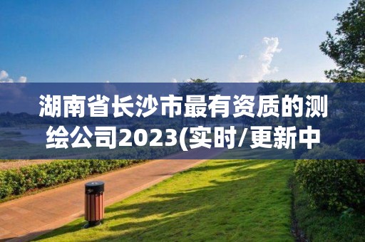 湖南省長沙市最有資質的測繪公司2023(實時/更新中)