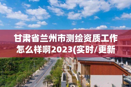 甘肅省蘭州市測繪資質(zhì)工作怎么樣啊2023(實時/更新中)