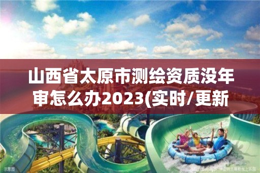 山西省太原市測繪資質沒年審怎么辦2023(實時/更新中)