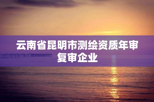 云南省昆明市測(cè)繪資質(zhì)年審復(fù)審企業(yè)