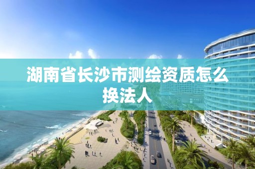 湖南省長沙市測繪資質怎么換法人