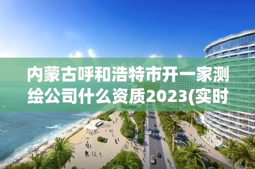 內蒙古呼和浩特市開一家測繪公司什么資質2023(實時/更新中)