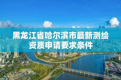 黑龍江省哈爾濱市最新測繪資質申請要求條件