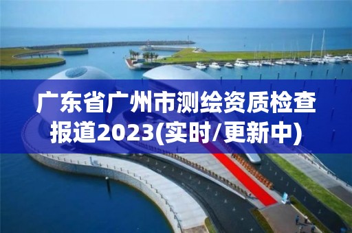 廣東省廣州市測繪資質檢查報道2023(實時/更新中)