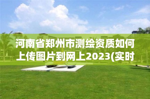 河南省鄭州市測繪資質如何上傳圖片到網上2023(實時/更新中)