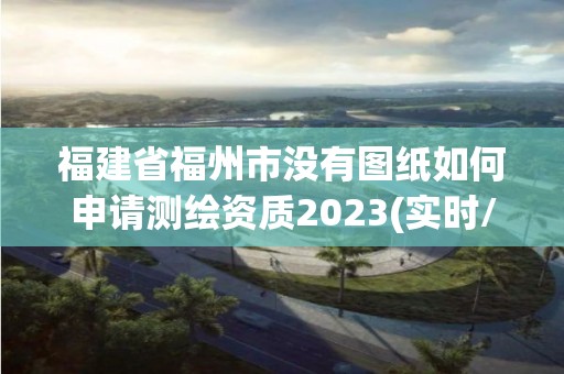 福建省福州市沒有圖紙如何申請測繪資質2023(實時/更新中)