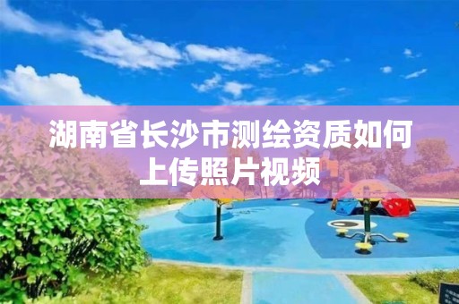 湖南省長(zhǎng)沙市測(cè)繪資質(zhì)如何上傳照片視頻