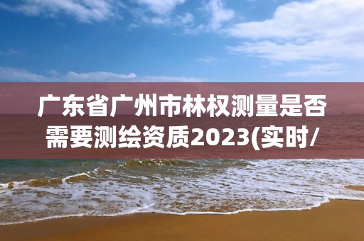 廣東省廣州市林權(quán)測量是否需要測繪資質(zhì)2023(實時/更新中)