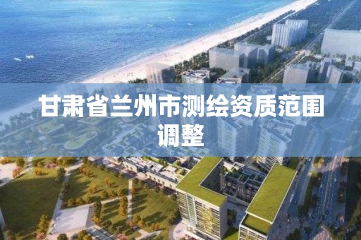 甘肅省蘭州市測繪資質范圍調整