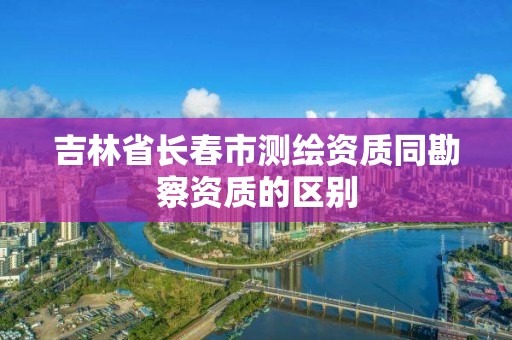 吉林省長春市測繪資質同勘察資質的區別