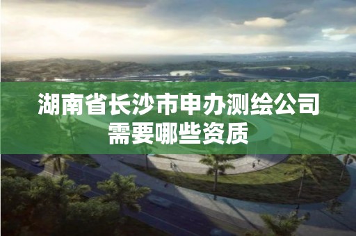 湖南省長沙市申辦測繪公司需要哪些資質(zhì)