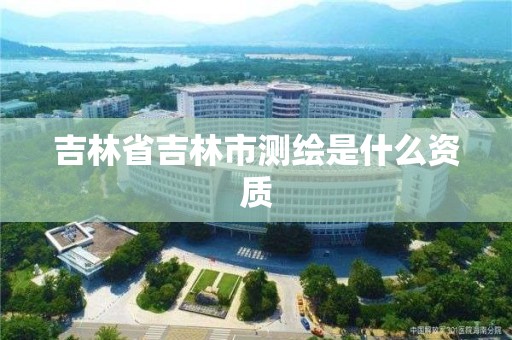 吉林省吉林市測繪是什么資質(zhì)