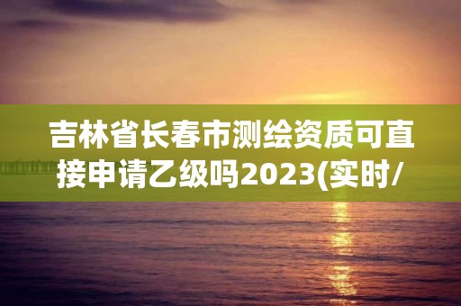 吉林省長春市測繪資質(zhì)可直接申請乙級嗎2023(實時/更新中)