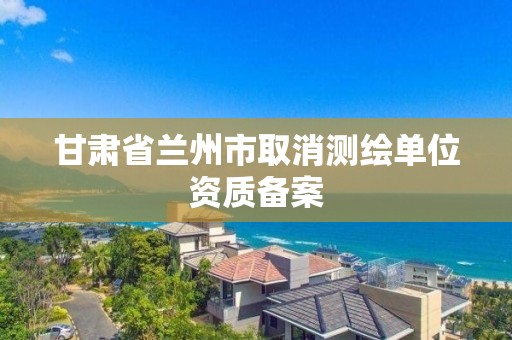 甘肅省蘭州市取消測繪單位資質備案