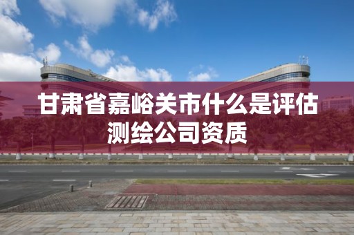 甘肅省嘉峪關市什么是評估測繪公司資質