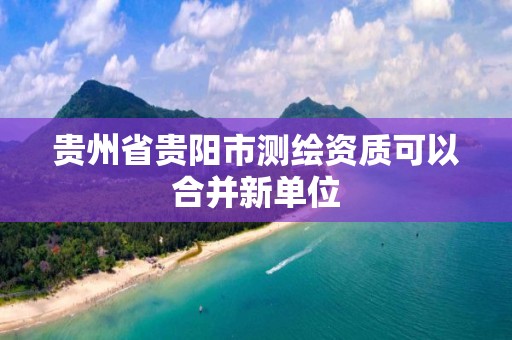 貴州省貴陽市測繪資質可以合并新單位