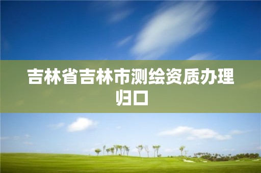 吉林省吉林市測繪資質(zhì)辦理歸口