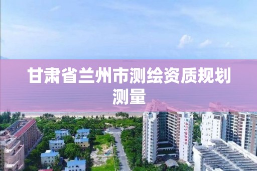 甘肅省蘭州市測繪資質規劃測量