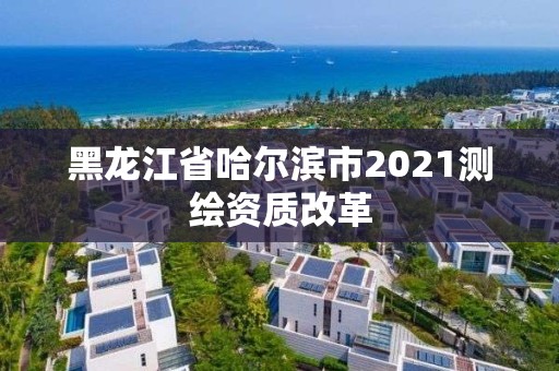 黑龍江省哈爾濱市2021測繪資質(zhì)改革