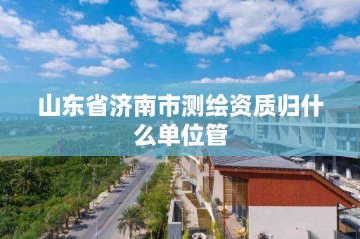 山東省濟南市測繪資質(zhì)歸什么單位管