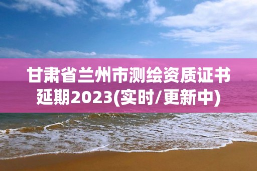 甘肅省蘭州市測繪資質(zhì)證書延期2023(實時/更新中)