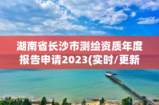 湖南省長沙市測繪資質年度報告申請2023(實時/更新中)