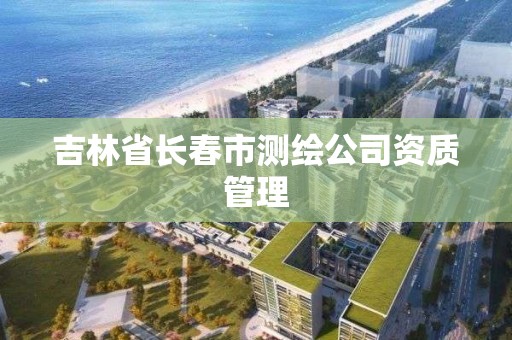 吉林省長春市測繪公司資質(zhì)管理