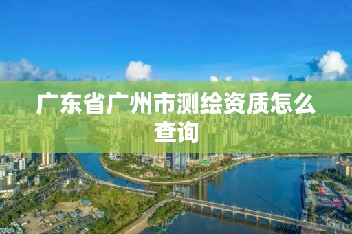 廣東省廣州市測繪資質(zhì)怎么查詢