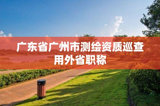 廣東省廣州市測繪資質巡查用外省職稱