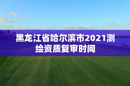 黑龍江省哈爾濱市2021測繪資質復審時間