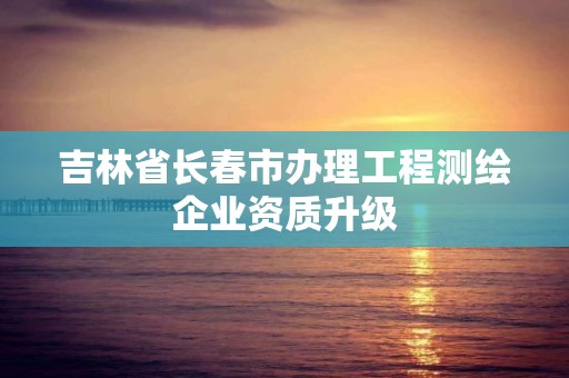 吉林省長春市辦理工程測繪企業(yè)資質(zhì)升級