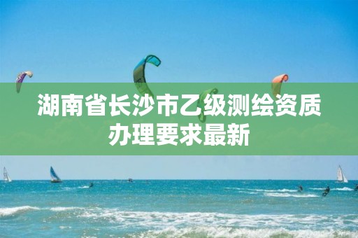 湖南省長沙市乙級測繪資質(zhì)辦理要求最新