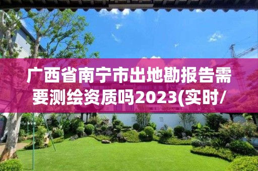 廣西省南寧市出地勘報告需要測繪資質嗎2023(實時/更新中)