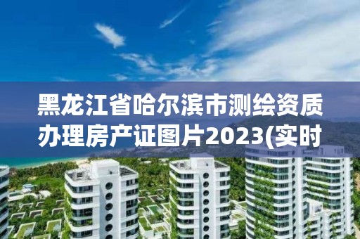 黑龍江省哈爾濱市測繪資質辦理房產證圖片2023(實時/更新中)