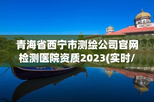 青海省西寧市測繪公司官網檢測醫院資質2023(實時/更新中)