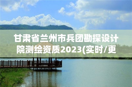 甘肅省蘭州市兵團勘探設計院測繪資質2023(實時/更新中)