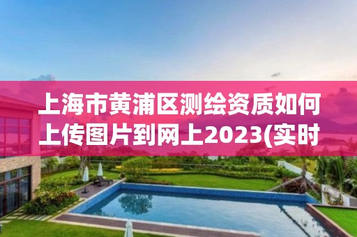 上海市黃浦區測繪資質如何上傳圖片到網上2023(實時/更新中)