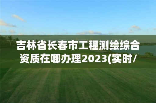 吉林省長春市工程測繪綜合資質在哪辦理2023(實時/更新中)