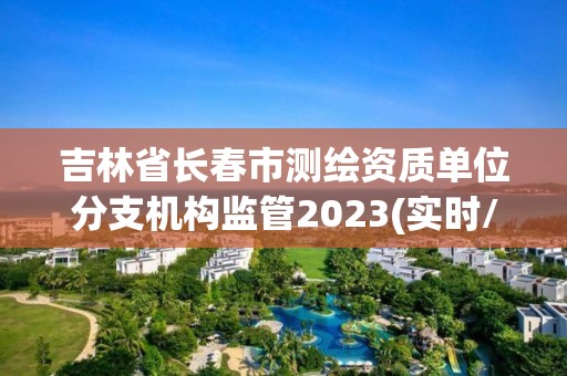 吉林省長春市測繪資質單位分支機構監管2023(實時/更新中)