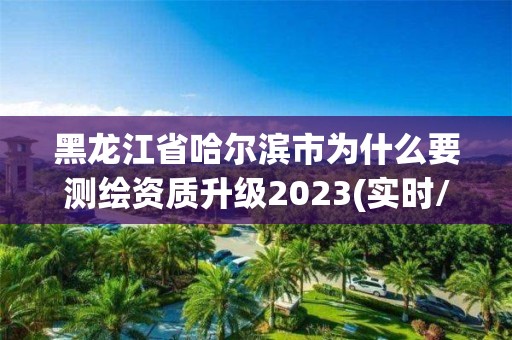 黑龍江省哈爾濱市為什么要測繪資質(zhì)升級2023(實時/更新中)