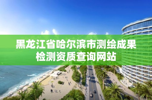 黑龍江省哈爾濱市測繪成果檢測資質查詢網站