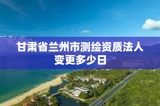 甘肅省蘭州市測(cè)繪資質(zhì)法人變更多少日