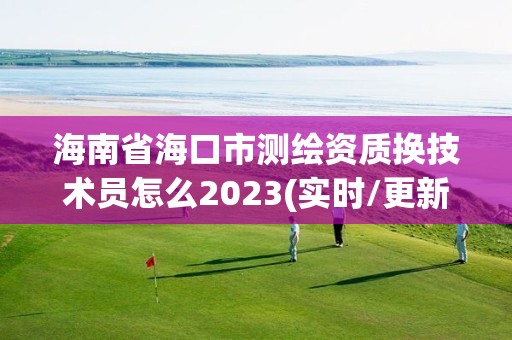 海南省海口市測繪資質換技術員怎么2023(實時/更新中)